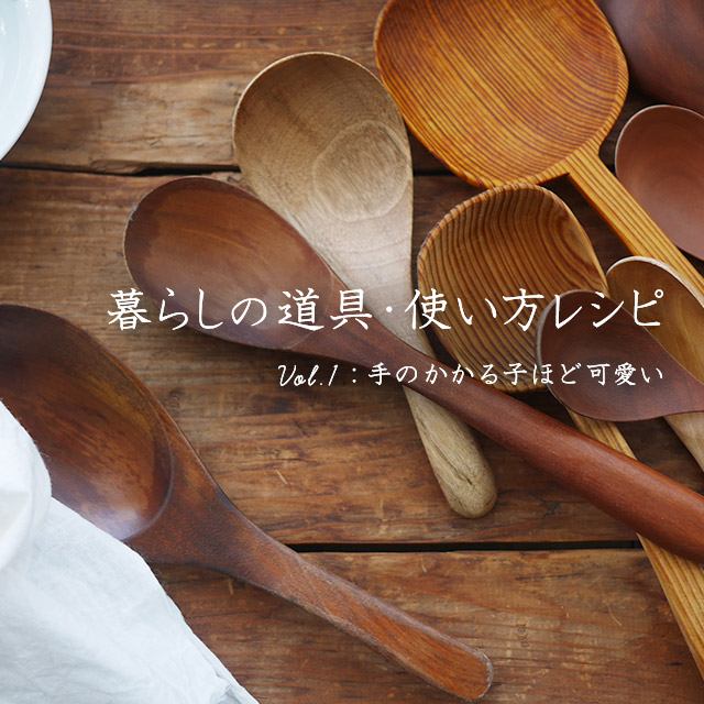 暮らしの道具・使い方レシピ ～Vol.1手のかかる子ほど可愛い～